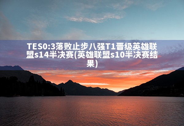 TES0:3落败止步八强T1晋级英雄联盟s14半决赛(英雄联盟s10半决赛结果)